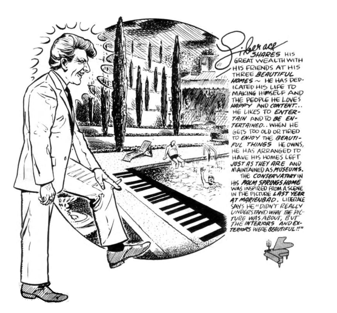 Illustration of Liberace in front of a pool. The text reads: Liberace shares his wealth with his friends at his three beautiful homes. He has dedicated his life to making himself and the people he loves happy and content... He likes to entertain and to be entertained... When he gets too old or tired to enjoy the beautiful things he owns, he has arranged to have his homes left just as they are and maintained as museums. The conservatory in his Palm Springs home was inspired from a scene in the picture Last Year at Marienbad. Liberace says he didn't really understand what the picture was about, but the interiors and exteriors were beatiful!!